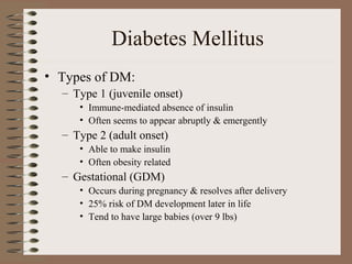 Diabetes Mellitus
• Types of DM:
– Type 1 (juvenile onset)
• Immune-mediated absence of insulin
• Often seems to appear abruptly & emergently
– Type 2 (adult onset)
• Able to make insulin
• Often obesity related
– Gestational (GDM)
• Occurs during pregnancy & resolves after delivery
• 25% risk of DM development later in life
• Tend to have large babies (over 9 lbs)
 