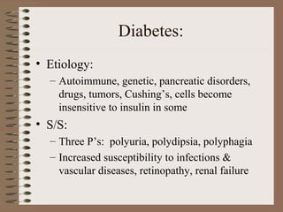 Diabetes:
• Etiology:
– Autoimmune, genetic, pancreatic disorders,
drugs, tumors, Cushing’s, cells become
insensitive to insulin in some
• S/S:
– Three P’s: polyuria, polydipsia, polyphagia
– Increased susceptibility to infections &
vascular diseases, retinopathy, renal failure
 