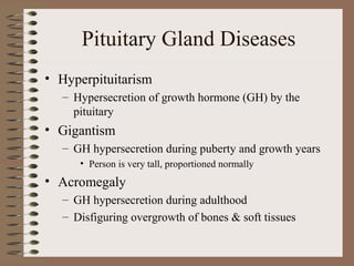 Pituitary Gland Diseases
• Hyperpituitarism
– Hypersecretion of growth hormone (GH) by the
pituitary
• Gigantism
– GH hypersecretion during puberty and growth years
• Person is very tall, proportioned normally
• Acromegaly
– GH hypersecretion during adulthood
– Disfiguring overgrowth of bones & soft tissues
 