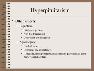 Hyperpituitarism
• Other aspects:
– Gigantism:
• Fairly abrupt onset
• Non-life threatening
• Growth up to 6 inches/yr
– Agromegaly:
• Gradual onset
• Decreases life expectancy
• Headache, sinus problems, skin changes, paresthesias, joint
pain, visual disorders
 