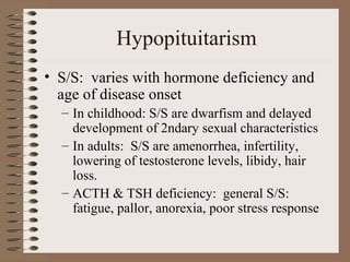 Hypopituitarism
• S/S: varies with hormone deficiency and
age of disease onset
– In childhood: S/S are dwarfism and delayed
development of 2ndary sexual characteristics
– In adults: S/S are amenorrhea, infertility,
lowering of testosterone levels, libidy, hair
loss.
– ACTH & TSH deficiency: general S/S:
fatigue, pallor, anorexia, poor stress response
 