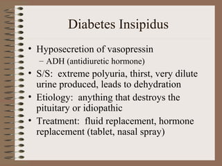 Diabetes Insipidus
• Hyposecretion of vasopressin
– ADH (antidiuretic hormone)
• S/S: extreme polyuria, thirst, very dilute
urine produced, leads to dehydration
• Etiology: anything that destroys the
pituitary or idiopathic
• Treatment: fluid replacement, hormone
replacement (tablet, nasal spray)
 