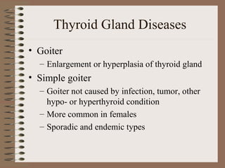 Thyroid Gland Diseases
• Goiter
– Enlargement or hyperplasia of thyroid gland
• Simple goiter
– Goiter not caused by infection, tumor, other
hypo- or hyperthyroid condition
– More common in females
– Sporadic and endemic types
 