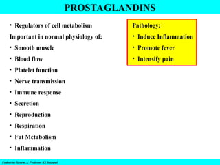 Endocrine System…. Professor KS Satyapal
PROSTAGLANDINS
• Regulators of cell metabolism
Important in normal physiology of:
• Smooth muscle
• Blood flow
• Platelet function
• Nerve transmission
• Immune response
• Secretion
• Reproduction
• Respiration
• Fat Metabolism
• Inflammation
Pathology:
• Induce Inflammation
• Promote fever
• Intensify pain
 
