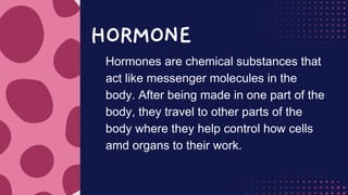 HORMONE
Hormones are chemical substances that
act like messenger molecules in the
body. After being made in one part of the
body, they travel to other parts of the
body where they help control how cells
amd organs to their work.
 
