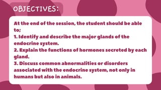 OBJECTIVES:
At the end of the session, the student should be able
to;
1. Identify and describe the major glands of the
endocrine system.
2. Explain the functions of hormones secreted by each
gland.
3. Discuss common abnormalities or disorders
associated with the endocrine system, not only in
humans but also in animals.
 