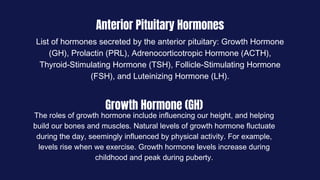 Anterior Pituitary Hormones
List of hormones secreted by the anterior pituitary: Growth Hormone
(GH), Prolactin (PRL), Adrenocorticotropic Hormone (ACTH),
Thyroid-Stimulating Hormone (TSH), Follicle-Stimulating Hormone
(FSH), and Luteinizing Hormone (LH).
Growth Hormone (GH)
The roles of growth hormone include influencing our height, and helping
build our bones and muscles. Natural levels of growth hormone fluctuate
during the day, seemingly influenced by physical activity. For example,
levels rise when we exercise. Growth hormone levels increase during
childhood and peak during puberty.
 