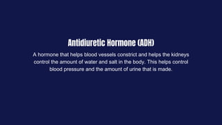 Antidiuretic Hormone (ADH)
A hormone that helps blood vessels constrict and helps the kidneys
control the amount of water and salt in the body. This helps control
blood pressure and the amount of urine that is made.
 