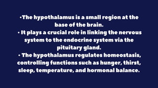 •The hypothalamus is a small region at the
base of the brain.
• It plays a crucial role in linking the nervous
system to the endocrine system via the
pituitary gland.
• The hypothalamus regulates homeostasis,
controlling functions such as hunger, thirst,
sleep, temperature, and hormonal balance.
 