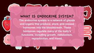 The endocrine system is a network of glands
and organs that produce, store, and release
hormones into the bloodstream. These
hormones regulate many of the body's
functions, including growth, metabolism,
reproduction, and mood.
WHAT IS ENDOCRINE SYSTEM?
 