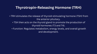 Thyrotropin-Releasing Hormone (TRH)
• TRH stimulates the release of thyroid-stimulating hormone (TSH) from
the anterior pituitary.
• TSH then acts on the thyroid gland to promote the production of
thyroid hormones (T3 and T4).
• Function: Regulates metabolism, energy levels, and overall growth
and development.
 