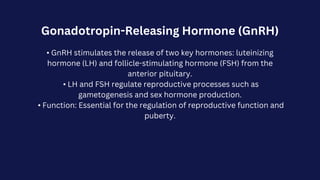 Gonadotropin-Releasing Hormone (GnRH)
• GnRH stimulates the release of two key hormones: luteinizing
hormone (LH) and follicle-stimulating hormone (FSH) from the
anterior pituitary.
• LH and FSH regulate reproductive processes such as
gametogenesis and sex hormone production.
• Function: Essential for the regulation of reproductive function and
puberty.
 