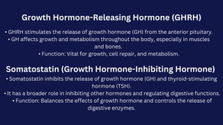 Growth Hormone-Releasing Hormone (GHRH)
• GHRH stimulates the release of growth hormone (GH) from the anterior pituitary.
• GH affects growth and metabolism throughout the body, especially in muscles
and bones.
• Function: Vital for growth, cell repair, and metabolism.
Somatostatin (Growth Hormone-Inhibiting Hormone)
• Somatostatin inhibits the release of growth hormone (GH) and thyroid-stimulating
hormone (TSH).
• It has a broader role in inhibiting other hormones and regulating digestive functions.
• Function: Balances the effects of growth hormone and controls the release of
digestive enzymes.
 