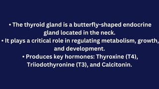 • The thyroid gland is a butterfly-shaped endocrine
gland located in the neck.
• It plays a critical role in regulating metabolism, growth,
and development.
• Produces key hormones: Thyroxine (T4),
Triiodothyronine (T3), and Calcitonin.
 