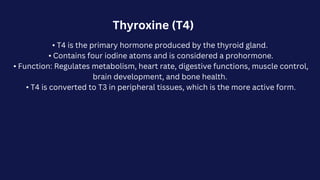 Thyroxine (T4)
• T4 is the primary hormone produced by the thyroid gland.
• Contains four iodine atoms and is considered a prohormone.
• Function: Regulates metabolism, heart rate, digestive functions, muscle control,
brain development, and bone health.
• T4 is converted to T3 in peripheral tissues, which is the more active form.
 