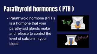 Parathyroid hormone (PTH)
is a hormone that your
parathyroid glands make
and release to control the
level of calcium in your
blood.
Parathyroid hormones ( PTH )
 
