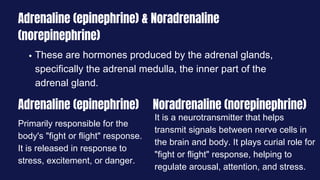 Adrenaline (epinephrine) & Noradrenaline
(norepinephrine)
These are hormones produced by the adrenal glands,
specifically the adrenal medulla, the inner part of the
adrenal gland.
Adrenaline (epinephrine) Noradrenaline (norepinephrine)
Primarily responsible for the
body's "fight or flight" response.
It is released in response to
stress, excitement, or danger.
It is a neurotransmitter that helps
transmit signals between nerve cells in
the brain and body. It plays curial role for
"fight or flight" response, helping to
regulate arousal, attention, and stress.
 