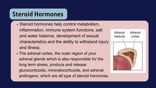 Steroid Hormones
Steroid hormones help control metabolism,
inflammation, immune system functions, salt
and water balance, development of sexual
characteristics and the ability to withstand injury
and illness.
The adrenal cortex, the outer region of your
adrenal glands which is also responsible for the
long term stress, produce and release
glucocorticoids, mineralocorticoids, and adrenal
androgens, which are all type of steroid hormones.
 