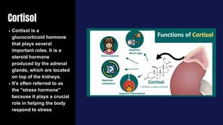 Cortisol
Cortisol is a
glucocorticoid hormone
that plays several
important roles. It is a
steroid hormone
produced by the adrenal
glands, which are located
on top of the kidneys.
It's often referred to as
the "stress hormone"
because it plays a crucial
role in helping the body
respond to stress
 