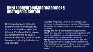 DHEA (Dehydroepiandrosterone) &
Androgenic Steroid
DHEA is a hormone produced
primarily by the adrenal glands,
which are located on top of your
kidneys. It's often referred to as a
precursor hormone because it
serves as a building block for other
hormones, including testosterone
and estrogen.
Hormone Precursor: DHEA is converted into sex
hormones like testosterone and estrogen. This makes
it important for various bodily functions related to these
hormones.
Energy and Mood: Some research suggests that
DHEA may play a role in maintaining energy levels and
mood. It might help in reducing fatigue and improving
overall well-being, although evidence is mixed.
Aging: DHEA levels naturally decline with age, and
some people take DHEA supplements with the belief
that it could slow down aging effects or improve quality
of life, though scientific support for these claims is
limited.
 