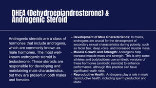 DHEA (Dehydroepiandrosterone) &
Androgenic Steroid
Androgenic steroids are a class of
hormones that include androgens,
which are commonly known as
male hormones. The most well-
known androgenic steroid is
testosterone. These steroids are
responsible for developing and
maintaining male characteristics,
but they are present in both males
and females.
Development of Male Characteristics: In males,
androgens are crucial for the development of
secondary sexual characteristics during puberty, such
as facial hair, deep voice, and increased muscle mass.
Muscle Growth and Strength: Androgens help
increase muscle mass and strength. This is why some
athletes and bodybuilders use synthetic versions of
these hormones (anabolic steroids) to enhance
performance, although this practice can have
significant health risks.
Reproductive Health: Androgens play a role in male
reproductive health, including sperm production and
libido.
 