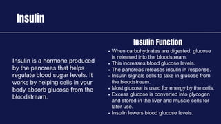 Insulin
Insulin is a hormone produced
by the pancreas that helps
regulate blood sugar levels. It
works by helping cells in your
body absorb glucose from the
bloodstream.
When carbohydrates are digested, glucose
is released into the bloodstream.
This increases blood glucose levels.
The pancreas releases insulin in response.
Insulin signals cells to take in glucose from
the bloodstream.
Most glucose is used for energy by the cells.
Excess glucose is converted into glycogen
and stored in the liver and muscle cells for
later use.
Insulin lowers blood glucose levels.
Insulin Function
 
