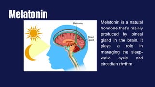 Melatonin
Melatonin is a natural
hormone that’s mainly
produced by pineal
gland in the brain. It
plays a role in
managing the sleep-
wake cycle and
circadian rhythm.
 
