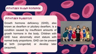 PITUITARY GLAND DISORDER
Growth hormone deficiency (GHD), also
known as dwarfism or pituitary dwarfism, is a
condition caused by insufficient amounts of
growth hormone in the body. Children with
GHD have abnormally short stature with
normal body proportions. GHD can be present
at birth (congenital) or develop later
(acquired).
PITUITARY DWARFISM
 