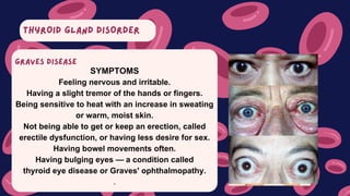 THYROID GLAND DISORDER
SYMPTOMS
Feeling nervous and irritable.
Having a slight tremor of the hands or fingers.
Being sensitive to heat with an increase in sweating
or warm, moist skin.
Not being able to get or keep an erection, called
erectile dysfunction, or having less desire for sex.
Having bowel movements often.
Having bulging eyes — a condition called
thyroid eye disease or Graves' ophthalmopathy.
.
GRAVES DISEASE
 