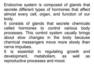 Endocrine system is composed of glands that
secrete different types of hormones that affect
almost every cell, organ, and function of our
body.
It consists of glands that secrete chemicals
called hormones to control various body
processes. This control system usually brings
about slow changes in the body because
chemical messengers move more slowly than
nerve impulses.
It is essential in regulating growth and
development, metabolism, as well as
reproductive processes and mood.
 