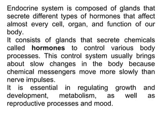 Endocrine system is composed of glands that
secrete different types of hormones that affect
almost every cell, organ, and function of our
body.
It consists of glands that secrete chemicals
called hormones to control various body
processes. This control system usually brings
about slow changes in the body because
chemical messengers move more slowly than
nerve impulses.
It is essential in regulating growth and
development, metabolism, as well as
reproductive processes and mood.
 