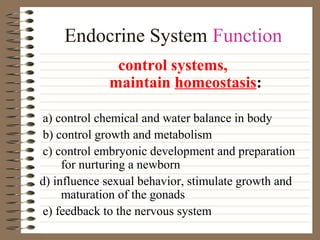 Endocrine System Function
control systems,
maintain homeostasis:
a) control chemical and water balance in body
b) control growth and metabolism
c) control embryonic development and preparation
for nurturing a newborn
d) influence sexual behavior, stimulate growth and
maturation of the gonads
e) feedback to the nervous system

 