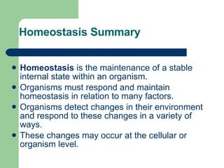 Homeostasis Summary Homeostasis  is the maintenance of a stable internal state within an organism.  Organisms must respond and maintain homeostasis in relation to many factors. Organisms detect changes in their environment and respond to these changes in a variety of ways.     These changes may occur at the cellular or organism level.  