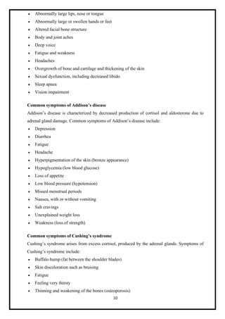 10
• Abnormally large lips, nose or tongue
• Abnormally large or swollen hands or feet
• Altered facial bone structure
• Body and joint aches
• Deep voice
• Fatigue and weakness
• Headaches
• Overgrowth of bone and cartilage and thickening of the skin
• Sexual dysfunction, including decreased libido
• Sleep apnea
• Vision impairment
Common symptoms of Addison’s disease
Addison’s disease is characterized by decreased production of cortisol and aldosterone due to
adrenal gland damage. Common symptoms of Addison’s disease include:
• Depression
• Diarrhea
• Fatigue
• Headache
• Hyperpigmentation of the skin (bronze appearance)
• Hypoglycemia (low blood glucose)
• Loss of appetite
• Low blood pressure (hypotension)
• Missed menstrual periods
• Nausea, with or without vomiting
• Salt cravings
• Unexplained weight loss
• Weakness (loss of strength)
Common symptoms of Cushing’s syndrome
Cushing’s syndrome arises from excess cortisol, produced by the adrenal glands. Symptoms of
Cushing’s syndrome include:
• Buffalo hump (fat between the shoulder blades)
• Skin discoloration such as bruising
• Fatigue
• Feeling very thirsty
• Thinning and weakening of the bones (osteoporosis)
 