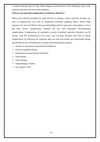 15
or radiation therapy may be used. Often, diagnosis and treatment of the underlying cause of the
endocrine disorder will resolve the symptoms.
What are the potential complications of endocrine disorders?
While most endocrine disorders are mild and slow to progress, certain endocrine disorders can
lead to complications over time as unbalanced hormonal signaling affects normal body
processes. In cases of Addison’s disease and hypothyroidism in particular, acute attacks or crises
can have serious complications. Diabetes can also have potentially life-threatening
complications. Complications of untreated or poorly controlled endocrine disorders can be
serious, even life threatening in some cases. You can help minimize your risk of serious
complications by following the treatment plan you and your health care professional design
specifically for you. Complications of certain endocrine disorders include:
• Anxiety or insomnia (in many thyroid conditions)
• Coma (in hypothyroidism)
• Depression (in many thyroid conditions)
• Heart disease
• Nerve damage
• Organ damage or failure
• Poor quality of life
 