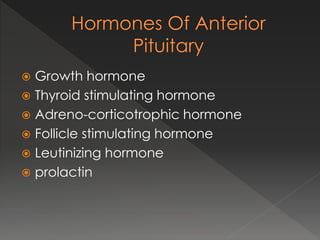  Growth hormone
 Thyroid stimulating hormone
 Adreno-corticotrophic hormone
 Follicle stimulating hormone
 Leutinizing hormone
 prolactin
 
