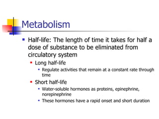 Metabolism Half-life: The length of time it takes for half a dose of substance to be eliminated from circulatory system Long half-life Regulate activities that remain at a constant rate through time Short half-life Water-soluble hormones as proteins, epinephrine, norepinephrine These hormones have a rapid onset and short duration 