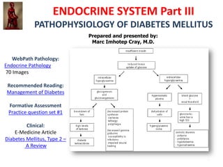 ENDOCRINE SYSTEM Part III
              PATHOPHYSIOLOGY OF DIABETES MELLITUS
                               Prepared and presented by:
                                Marc Imhotep Cray, M.D.
IVMS Endocrine Secretion and
          Action
           Part I
          Part II

    WebPath Pathology:
Endocrine Pathology
70 Images

  Recommended Reading:
  Management of Diabetes

   Formative Assessment
   Practice question set #1

          Clinical:
     E-Medicine Article
 Diabetes Mellitus, Type 2 –
          A Review
                                                            1
 