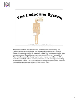 Rel Media File
                                                             For Entire PDF




                                                   The Endocrine
                                                      System




These slides are from class presentations, reformatted for static viewing. The
content contained in these pages is also in the Class Notes pages in a narrative
format. Best screen resolution for viewing is 1024 x 768. To change resolution click
on start, then control panel, then display, then settings.If you are viewing this in
Adobe Reader version 7 and are connected to the internet you will also be able to
access the “enriched” links to notes and comments, as well as web pages including
animations and videos. You will also be able to make your own notes and comments
on the pages. Download the free reader from [Adobe.com]




                                                                                       1
 