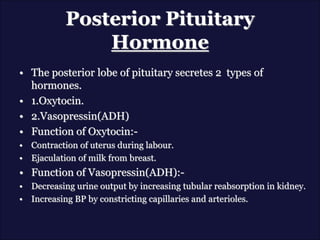 Posterior Pituitary
Hormone
• The posterior lobe of pituitary secretes 2 types of
hormones.
• 1.Oxytocin.
• 2.Vasopressin(ADH)
• Function of Oxytocin:-
• Contraction of uterus during labour.
• Ejaculation of milk from breast.
• Function of Vasopressin(ADH):-
• Decreasing urine output by increasing tubular reabsorption in kidney.
• Increasing BP by constricting capillaries and arterioles.
 
