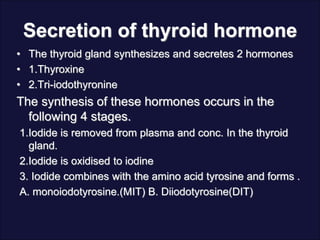 Secretion of thyroid hormone
• The thyroid gland synthesizes and secretes 2 hormones
• 1.Thyroxine
• 2.Tri-iodothyronine
The synthesis of these hormones occurs in the
following 4 stages.
1.Iodide is removed from plasma and conc. In the thyroid
gland.
2.Iodide is oxidised to iodine
3. Iodide combines with the amino acid tyrosine and forms .
A. monoiodotyrosine.(MIT) B. Diiodotyrosine(DIT)
 