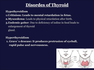 Disordes of Thyroid
Hypothyroidism
1.Critinism: Leads to mental retardation in fetus.
2.Myxoedema: Leads to physical retardation after birth.
3.Endemic goiter: Due to deficiency of iodine in food leads to
enlargement of thyroid
gland.
Hyperthyroidism
1. Grave`s desease: It produces protrusion of eyeball,
rapid pulse and nervousness.
 