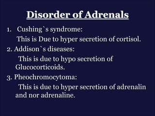 Disorder of Adrenals
1. Cushing`s syndrome:
This is Due to hyper secretion of cortisol.
2. Addison`s diseases:
This is due to hypo secretion of
Glucocorticoids.
3. Pheochromocytoma:
This is due to hyper secretion of adrenalin
and nor adrenaline.
 