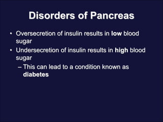 Disorders of Pancreas
• Oversecretion of insulin results in low blood
sugar
• Undersecretion of insulin results in high blood
sugar
– This can lead to a condition known as
diabetes
 