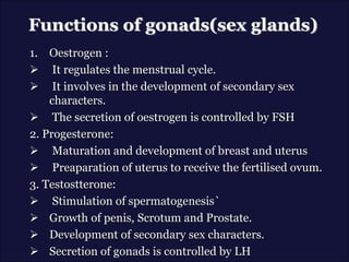 Functions of gonads(sex glands)
1. Oestrogen :
 It regulates the menstrual cycle.
 It involves in the development of secondary sex
characters.
 The secretion of oestrogen is controlled by FSH
2. Progesterone:
 Maturation and development of breast and uterus
 Preaparation of uterus to receive the fertilised ovum.
3. Testostterone:
 Stimulation of spermatogenesis`
 Growth of penis, Scrotum and Prostate.
 Development of secondary sex characters.
 Secretion of gonads is controlled by LH
 