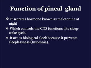 Function of pineal gland
 It secretes hormone known as melotonine at
night
 Which controls the CNS functions like sleep-
wake cycle.
 It act as biological clock because it prevents
sleeplessness (Insomnia).
 
