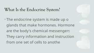 What Is the Endocrine System?
• The endocrine system is made up of
glands that make hormones. Hormones
are the body's chemical messengers.
They carry information and instructions
from one set of cells to another.
 