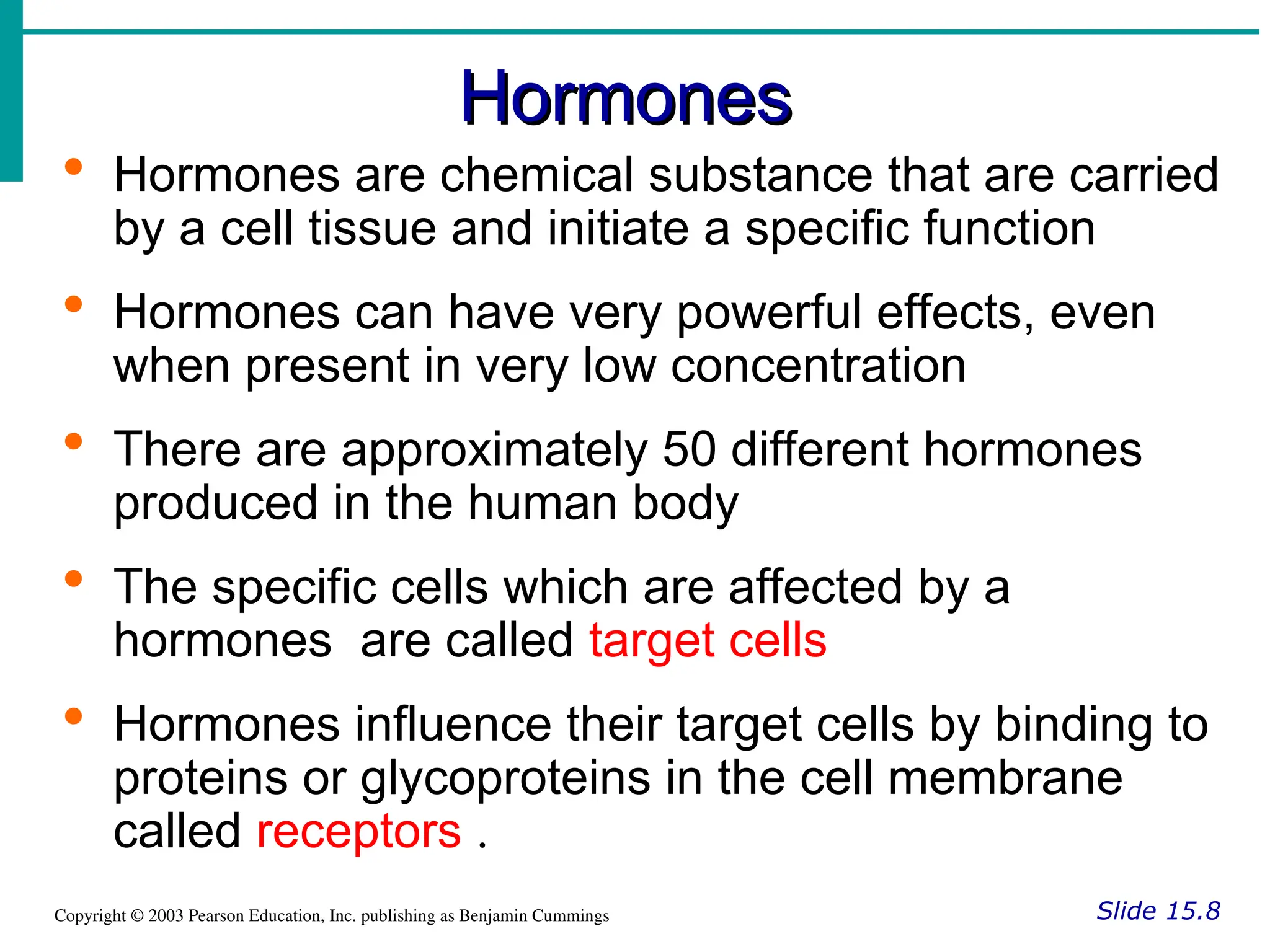 Hormones
Hormones
Slide 15.8
Copyright © 2003 Pearson Education, Inc. publishing as Benjamin Cummings
 Hormones are chemical substance that are carried
by a cell tissue and initiate a specific function
 Hormones can have very powerful effects, even
when present in very low concentration
 There are approximately 50 different hormones
produced in the human body
 The specific cells which are affected by a
hormones are called target cells
 Hormones influence their target cells by binding to
proteins or glycoproteins in the cell membrane
called receptors .
 