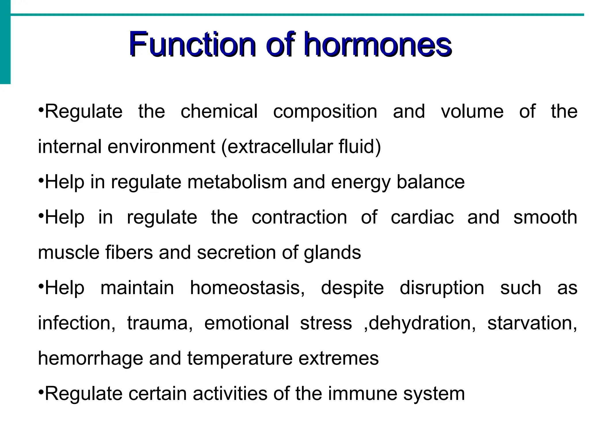 Function of hormones
Function of hormones
•Regulate the chemical composition and volume of the
internal environment (extracellular fluid)
•Help in regulate metabolism and energy balance
•Help in regulate the contraction of cardiac and smooth
muscle fibers and secretion of glands
•Help maintain homeostasis, despite disruption such as
infection, trauma, emotional stress ,dehydration, starvation,
hemorrhage and temperature extremes
•Regulate certain activities of the immune system
 