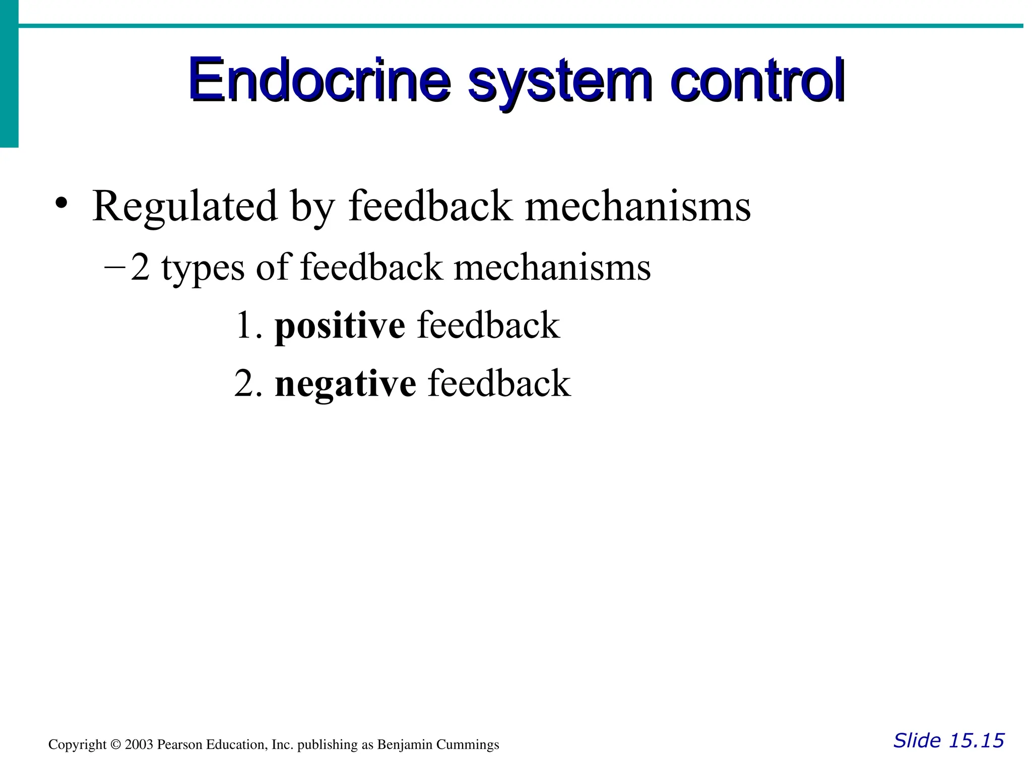Endocrine system control
Endocrine system control
Slide 15.15
Copyright © 2003 Pearson Education, Inc. publishing as Benjamin Cummings
• Regulated by feedback mechanisms
–2 types of feedback mechanisms
1. positive feedback
2. negative feedback
 